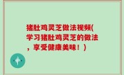 猪肚鸡灵芝做法视频(学习猪肚鸡灵芝的做法，享受健康美味！)