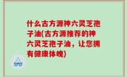 什么古方源神六灵芝孢子油(古方源推荐的神六灵芝孢子油，让您拥有健康体魄)