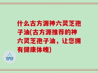 什么古方源神六灵芝孢子油(古方源推荐的神六灵芝孢子油，让您拥有健康体魄)