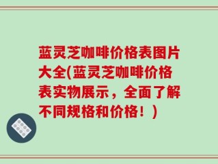 蓝灵芝咖啡价格表图片大全(蓝灵芝咖啡价格表实物展示，全面了解不同规格和价格！)