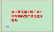 加工灵芝孢子粉厂家？华东制药生产灵芝孢子粉吗