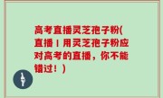 高考直播灵芝孢子粉(直播丨用灵芝孢子粉应对高考的直播，你不能错过！)