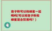 孢子粉可以和蜂蜜一起喝吗(可以将孢子粉和蜂蜜混合饮用吗？)
