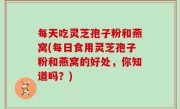 每天吃灵芝孢子粉和燕窝(每日食用灵芝孢子粉和燕窝的好处，你知道吗？)