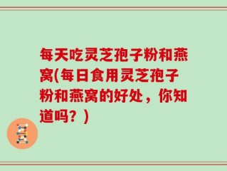 每天吃灵芝孢子粉和燕窝(每日食用灵芝孢子粉和燕窝的好处，你知道吗？)