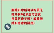 胆结石术后可以吃灵芝孢子粉吗(术后可否食用灵芝孢子粉？解答胆结石患者的疑虑)