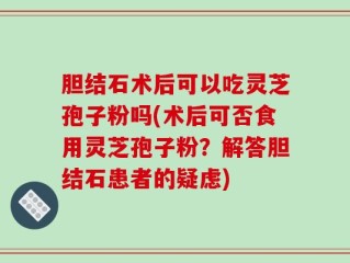 胆结石术后可以吃灵芝孢子粉吗(术后可否食用灵芝孢子粉？解答胆结石患者的疑虑)