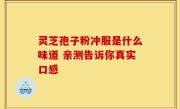 灵芝孢子粉冲服是什么味道 亲测告诉你真实口感
