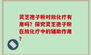灵芝孢子粉对放化疗有用吗？探究灵芝孢子粉在放化疗中的辅助作用？