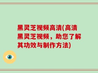 黑灵芝视频高清(高清黑灵芝视频，助您了解其功效与制作方法)
