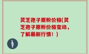 灵芝孢子原粉价格(灵芝孢子原粉价格变动，了解最新行情！)