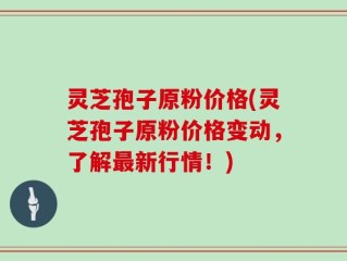 灵芝孢子原粉价格(灵芝孢子原粉价格变动，了解最新行情！)