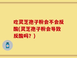 吃灵芝孢子粉会不会反酸(灵芝孢子粉会导致反酸吗？)