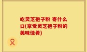 吃灵芝孢子粉 寄什么口(享受灵芝孢子粉的美味佳肴)