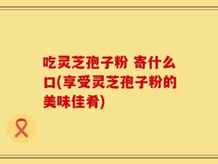 吃灵芝孢子粉 寄什么口(享受灵芝孢子粉的美味佳肴)