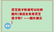 灵芝孢子粉谁可以吃啊图片(谁适合食用灵芝孢子粉？——图片展示)