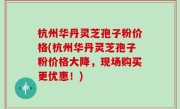 杭州华丹灵芝孢子粉价格(杭州华丹灵芝孢子粉价格大降，现场购买更优惠！)