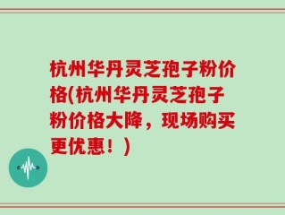 杭州华丹灵芝孢子粉价格(杭州华丹灵芝孢子粉价格大降，现场购买更优惠！)