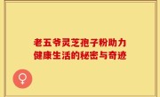 老五爷灵芝孢子粉助力健康生活的秘密与奇迹