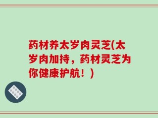 药材养太岁肉灵芝(太岁肉加持，药材灵芝为你健康护航！)