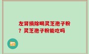 左肾摘除喝灵芝孢子粉？灵芝孢子粉能吃吗