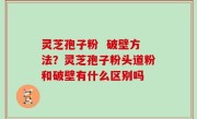 灵芝孢子粉  破壁方法？灵芝孢子粉头道粉和破壁有什么区别吗