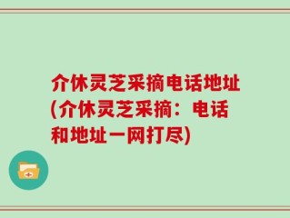 介休灵芝采摘电话地址(介休灵芝采摘：电话和地址一网打尽)