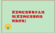 灵芝枸杞泡茶有什么功效(灵芝枸杞泡茶的功效及好处)