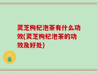 灵芝枸杞泡茶有什么功效(灵芝枸杞泡茶的功效及好处)
