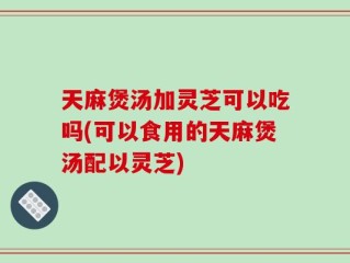 天麻煲汤加灵芝可以吃吗(可以食用的天麻煲汤配以灵芝)