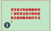 灵芝孢子粉能做酸奶吗？探究灵芝孢子粉的营养价值和酸奶制作方法？
