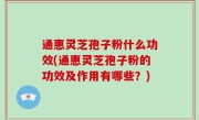 通惠灵芝孢子粉什么功效(通惠灵芝孢子粉的功效及作用有哪些？)