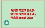 白鸽煲灵芝汤怎么煲(学会制作白鸽灵芝汤，开启健康美食之旅！)