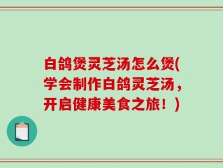 白鸽煲灵芝汤怎么煲(学会制作白鸽灵芝汤，开启健康美食之旅！)
