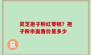 灵芝孢子粉红枣糕？孢子粉市面售价是多少