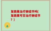 复西果治疗肺结节吗(复西果可否治疗肺结节？)