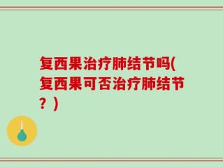 复西果治疗肺结节吗(复西果可否治疗肺结节？)