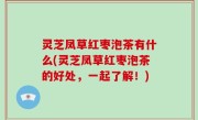 灵芝凤草红枣泡茶有什么(灵芝凤草红枣泡茶的好处，一起了解！)