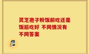 灵芝孢子粉饭前吃还是饭后吃好 不同情况有不同答案