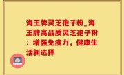 海王牌灵芝孢子粉_海王牌高品质灵芝孢子粉：增强免疫力，健康生活新选择
