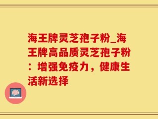 海王牌灵芝孢子粉_海王牌高品质灵芝孢子粉：增强免疫力，健康生活新选择