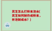 灵芝怎么打粉末泡水(灵芝如何制作成粉末，并泡制成水？)