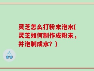 灵芝怎么打粉末泡水(灵芝如何制作成粉末，并泡制成水？)