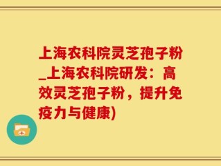 上海农科院灵芝孢子粉_上海农科院研发：高效灵芝孢子粉，提升免疫力与健康)