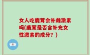 女人吃鹿茸会补雌激素吗(鹿茸是否含补充女性激素的成分？)