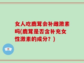 女人吃鹿茸会补雌激素吗(鹿茸是否含补充女性激素的成分？)