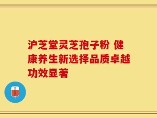 沪芝堂灵芝孢子粉 健康养生新选择品质卓越功效显著