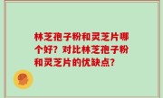 林芝孢子粉和灵芝片哪个好？对比林芝孢子粉和灵芝片的优缺点？