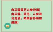 肉苁蓉灵芝人参泡酒(肉苁蓉、灵芝、人参混合泡酒，助美容养颜益健康)