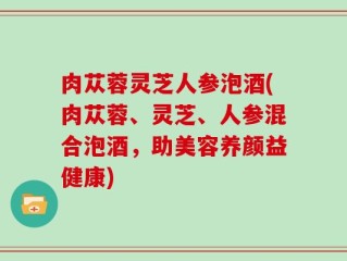 肉苁蓉灵芝人参泡酒(肉苁蓉、灵芝、人参混合泡酒，助美容养颜益健康)